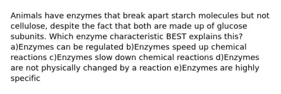 Animals have enzymes that break apart starch molecules but not cellulose, despite the fact that both are made up of glucose subunits. Which enzyme characteristic BEST explains this? a)Enzymes can be regulated b)Enzymes speed up <a href='https://www.questionai.com/knowledge/kc6NTom4Ep-chemical-reactions' class='anchor-knowledge'>chemical reactions</a> c)Enzymes slow down chemical reactions d)Enzymes are not physically changed by a reaction e)Enzymes are highly specific