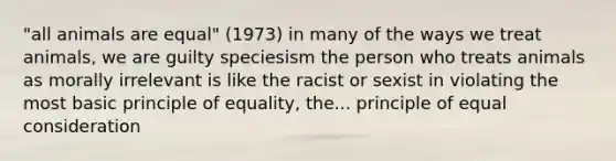 "all animals are equal" (1973) in many of the ways we treat animals, we are guilty speciesism the person who treats animals as morally irrelevant is like the racist or sexist in violating the most basic principle of equality, the... principle of equal consideration