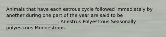 Animals that have each estrous cycle followed immediately by another during one part of the year are said to be ______________________. Anestrus Polyestrous Seasonally polyestrous Monoestrous