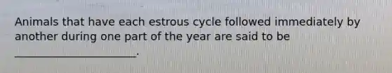 Animals that have each estrous cycle followed immediately by another during one part of the year are said to be ______________________.