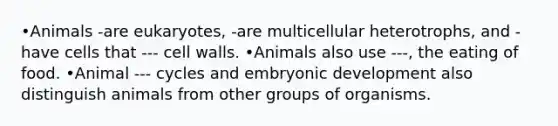 •Animals -are eukaryotes, -are multicellular heterotrophs, and -have cells that --- cell walls. •Animals also use ---, the eating of food. •Animal --- cycles and embryonic development also distinguish animals from other groups of organisms.