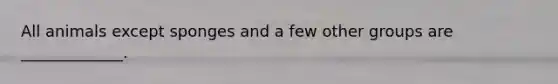 All animals except sponges and a few other groups are _____________.