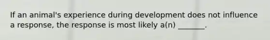 If an animal's experience during development does not influence a response, the response is most likely a(n) _______.