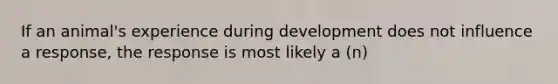 If an animal's experience during development does not influence a response, the response is most likely a (n)