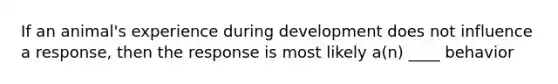 If an animal's experience during development does not influence a response, then the response is most likely a(n) ____ behavior