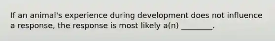 If an animal's experience during development does not influence a response, the response is most likely a(n) ________.