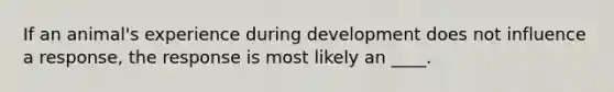If an animal's experience during development does not influence a response, the response is most likely an ____.