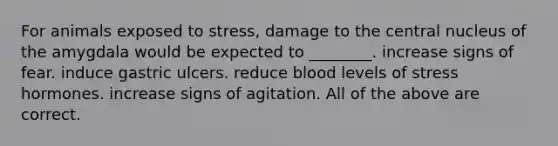 For animals exposed to stress, damage to the central nucleus of the amygdala would be expected to ________. increase signs of fear. induce gastric ulcers. reduce blood levels of stress hormones. increase signs of agitation. All of the above are correct.