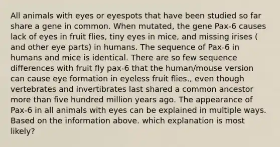 All animals with eyes or eyespots that have been studied so far share a gene in common. When mutated, the gene Pax-6 causes lack of eyes in fruit flies, tiny eyes in mice, and missing irises ( and other eye parts) in humans. The sequence of Pax-6 in humans and mice is identical. There are so few sequence differences with fruit fly pax-6 that the human/mouse version can cause eye formation in eyeless fruit flies., even though vertebrates and invertibrates last shared a common ancestor more than five hundred million years ago. The appearance of Pax-6 in all animals with eyes can be explained in multiple ways. Based on the information above. which explanation is most likely?