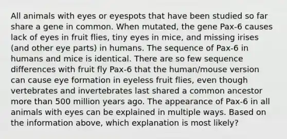 All animals with eyes or eyespots that have been studied so far share a gene in common. When mutated, the gene Pax-6 causes lack of eyes in fruit flies, tiny eyes in mice, and missing irises (and other eye parts) in humans. The sequence of Pax-6 in humans and mice is identical. There are so few sequence differences with fruit fly Pax-6 that the human/mouse version can cause eye formation in eyeless fruit flies, even though vertebrates and invertebrates last shared a common ancestor more than 500 million years ago. The appearance of Pax-6 in all animals with eyes can be explained in multiple ways. Based on the information above, which explanation is most likely?