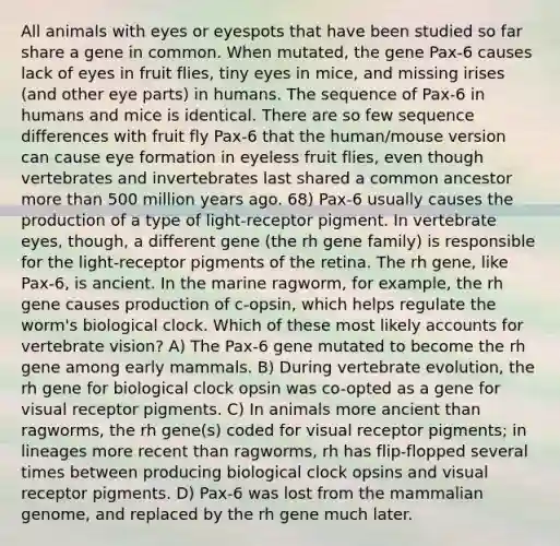 All animals with eyes or eyespots that have been studied so far share a gene in common. When mutated, the gene Pax-6 causes lack of eyes in fruit flies, tiny eyes in mice, and missing irises (and other eye parts) in humans. The sequence of Pax-6 in humans and mice is identical. There are so few sequence differences with fruit fly Pax-6 that the human/mouse version can cause eye formation in eyeless fruit flies, even though vertebrates and invertebrates last shared a common ancestor more than 500 million years ago. 68) Pax-6 usually causes the production of a type of light-receptor pigment. In vertebrate eyes, though, a different gene (the rh gene family) is responsible for the light-receptor pigments of the retina. The rh gene, like Pax-6, is ancient. In the marine ragworm, for example, the rh gene causes production of c-opsin, which helps regulate the worm's biological clock. Which of these most likely accounts for vertebrate vision? A) The Pax-6 gene mutated to become the rh gene among early mammals. B) During vertebrate evolution, the rh gene for biological clock opsin was co-opted as a gene for visual receptor pigments. C) In animals more ancient than ragworms, the rh gene(s) coded for visual receptor pigments; in lineages more recent than ragworms, rh has flip-flopped several times between producing biological clock opsins and visual receptor pigments. D) Pax-6 was lost from the mammalian genome, and replaced by the rh gene much later.