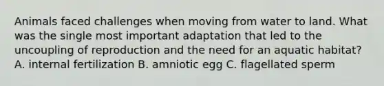 Animals faced challenges when moving from water to land. What was the single most important adaptation that led to the uncoupling of reproduction and the need for an aquatic habitat? A. internal fertilization B. amniotic egg C. flagellated sperm