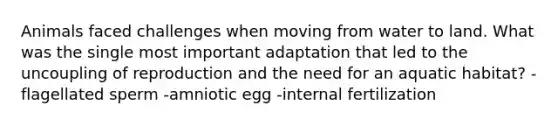 Animals faced challenges when moving from water to land. What was the single most important adaptation that led to the uncoupling of reproduction and the need for an aquatic habitat? -flagellated sperm -amniotic egg -internal fertilization