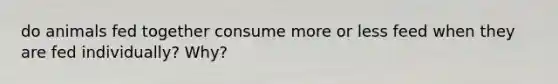 do animals fed together consume more or less feed when they are fed individually? Why?