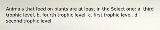 Animals that feed on plants are at least in the Select one: a. third trophic level. b. fourth trophic level. c. first trophic level. d. second trophic level.