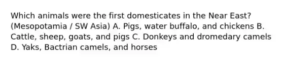 Which animals were the first domesticates in the Near East? (Mesopotamia / SW Asia) A. Pigs, water buffalo, and chickens B. Cattle, sheep, goats, and pigs C. Donkeys and dromedary camels D. Yaks, Bactrian camels, and horses