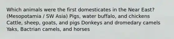 Which animals were the first domesticates in the Near East? (Mesopotamia / SW Asia) Pigs, water buffalo, and chickens Cattle, sheep, goats, and pigs Donkeys and dromedary camels Yaks, Bactrian camels, and horses