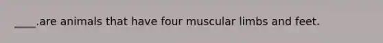 ____.are animals that have four muscular limbs and feet.