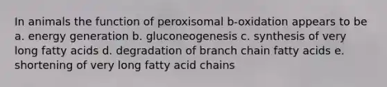 In animals the function of peroxisomal b-oxidation appears to be a. energy generation b. gluconeogenesis c. synthesis of very long fatty acids d. degradation of branch chain fatty acids e. shortening of very long fatty acid chains