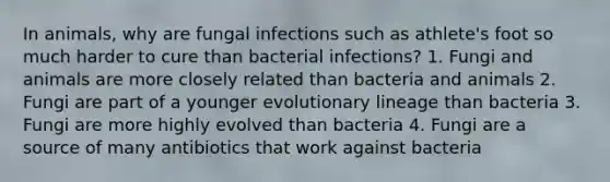 In animals, why are fungal infections such as athlete's foot so much harder to cure than bacterial infections? 1. Fungi and animals are more closely related than bacteria and animals 2. Fungi are part of a younger evolutionary lineage than bacteria 3. Fungi are more highly evolved than bacteria 4. Fungi are a source of many antibiotics that work against bacteria