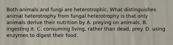 Both animals and fungi are heterotrophic. What distinguishes animal heterotrophy from fungal heterotrophy is that only animals derive their nutrition by A. preying on animals. B. ingesting it. C. consuming living, rather than dead, prey. D. using enzymes to digest their food.