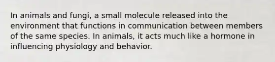 In animals and fungi, a small molecule released into the environment that functions in communication between members of the same species. In animals, it acts much like a hormone in influencing physiology and behavior.