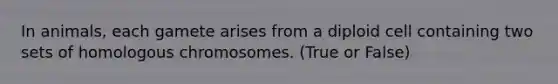 In animals, each gamete arises from a diploid cell containing two sets of homologous chromosomes. (True or False)