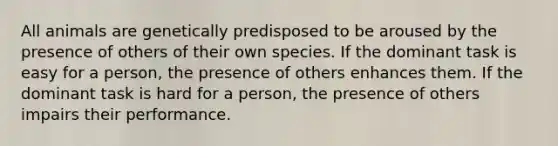 All animals are genetically predisposed to be aroused by the presence of others of their own species. If the dominant task is easy for a person, the presence of others enhances them. If the dominant task is hard for a person, the presence of others impairs their performance.