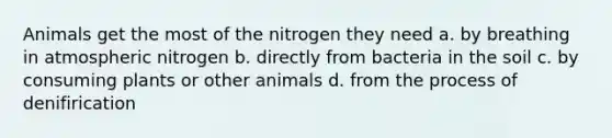 Animals get the most of the nitrogen they need a. by breathing in atmospheric nitrogen b. directly from bacteria in the soil c. by consuming plants or other animals d. from the process of denifirication