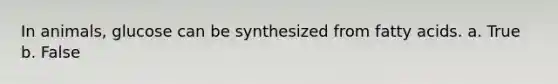 In animals, glucose can be synthesized from fatty acids. a. True b. False