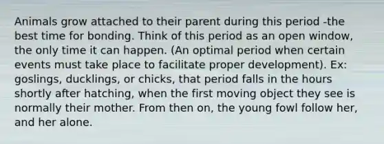 Animals grow attached to their parent during this period -the best time for bonding. Think of this period as an open window, the only time it can happen. (An optimal period when certain events must take place to facilitate proper development). Ex: goslings, ducklings, or chicks, that period falls in the hours shortly after hatching, when the first moving object they see is normally their mother. From then on, the young fowl follow her, and her alone.