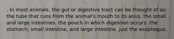 . In most animals, the gut or digestive tract can be thought of as: the tube that runs from the animal's mouth to its anus. the small and large intestines. the pouch in which digestion occurs. the stomach, small intestine, and large intestine. just the esophagus.