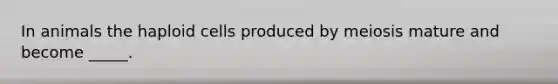 In animals the haploid cells produced by meiosis mature and become _____.