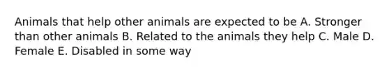 Animals that help other animals are expected to be A. Stronger than other animals B. Related to the animals they help C. Male D. Female E. Disabled in some way