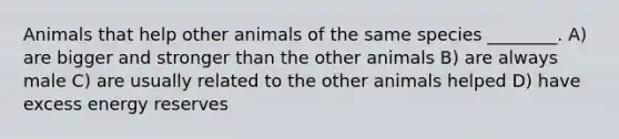 Animals that help other animals of the same species ________. A) are bigger and stronger than the other animals B) are always male C) are usually related to the other animals helped D) have excess energy reserves