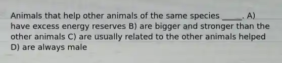 Animals that help other animals of the same species _____. A) have excess energy reserves B) are bigger and stronger than the other animals C) are usually related to the other animals helped D) are always male