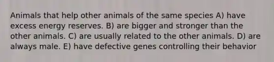 Animals that help other animals of the same species A) have excess energy reserves. B) are bigger and stronger than the other animals. C) are usually related to the other animals. D) are always male. E) have defective genes controlling their behavior