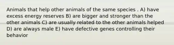 Animals that help other animals of the same species . A) have excess energy reserves B) are bigger and stronger than the other animals C) are usually related to the other animals helped D) are always male E) have defective genes controlling their behavior