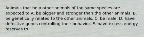 Animals that help other animals of the same species are expected to A. be bigger and stronger than the other animals. B. be genetically related to the other animals. C. be male. D. have defective genes controlling their behavior. E. have excess energy reserves to