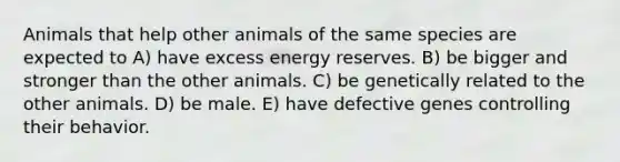 Animals that help other animals of the same species are expected to A) have excess energy reserves. B) be bigger and stronger than the other animals. C) be genetically related to the other animals. D) be male. E) have defective genes controlling their behavior.