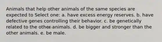 Animals that help other animals of the same species are expected to Select one: a. have excess energy reserves. b. have defective genes controlling their behavior. c. be genetically related to the other animals. d. be bigger and stronger than the other animals. e. be male.