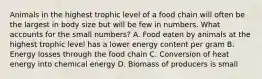 Animals in the highest trophic level of a food chain will often be the largest in body size but will be few in numbers. What accounts for the small numbers? A. Food eaten by animals at the highest trophic level has a lower energy content per gram B. Energy losses through the food chain C. Conversion of heat energy into chemical energy D. Biomass of producers is small