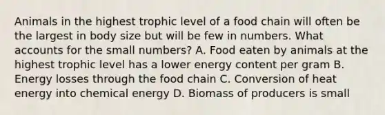 Animals in the highest trophic level of a food chain will often be the largest in body size but will be few in numbers. What accounts for the small numbers? A. Food eaten by animals at the highest trophic level has a lower energy content per gram B. Energy losses through the food chain C. Conversion of heat energy into chemical energy D. Biomass of producers is small