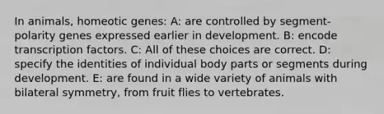 In animals, homeotic genes: A: are controlled by segment-polarity genes expressed earlier in development. B: encode transcription factors. C: All of these choices are correct. D: specify the identities of individual body parts or segments during development. E: are found in a wide variety of animals with bilateral symmetry, from fruit flies to vertebrates.