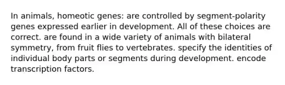 In animals, homeotic genes: are controlled by segment-polarity genes expressed earlier in development. All of these choices are correct. are found in a wide variety of animals with bilateral symmetry, from fruit flies to vertebrates. specify the identities of individual body parts or segments during development. encode transcription factors.