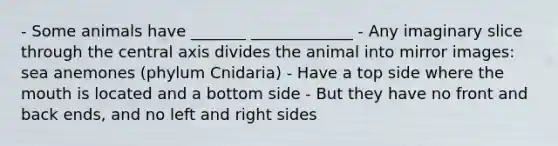 - Some animals have _______ _____________ - Any imaginary slice through the central axis divides the animal into mirror images: sea anemones (phylum Cnidaria) - Have a top side where the mouth is located and a bottom side - But they have no front and back ends, and no left and right sides