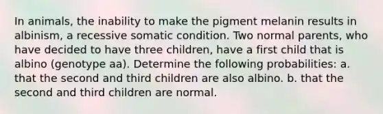 In animals, the inability to make the pigment melanin results in albinism, a recessive somatic condition. Two normal parents, who have decided to have three children, have a first child that is albino (genotype aa). Determine the following probabilities: a. that the second and third children are also albino. b. that the second and third children are normal.