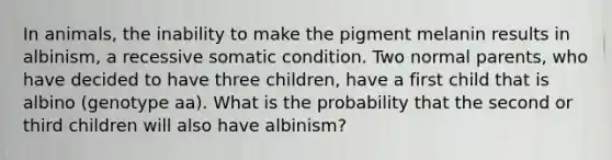 In animals, the inability to make the pigment melanin results in albinism, a recessive somatic condition. Two normal parents, who have decided to have three children, have a first child that is albino (genotype aa). What is the probability that the second or third children will also have albinism?