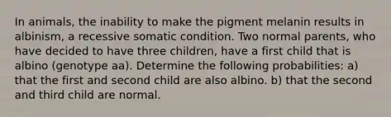 In animals, the inability to make the pigment melanin results in albinism, a recessive somatic condition. Two normal parents, who have decided to have three children, have a first child that is albino (genotype aa). Determine the following probabilities: a) that the first and second child are also albino. b) that the second and third child are normal.