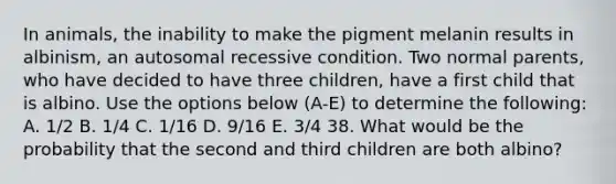 In animals, the inability to make the pigment melanin results in albinism, an autosomal recessive condition. Two normal parents, who have decided to have three children, have a first child that is albino. Use the options below (A-E) to determine the following: A. 1/2 B. 1/4 C. 1/16 D. 9/16 E. 3/4 38. What would be the probability that the second and third children are both albino?